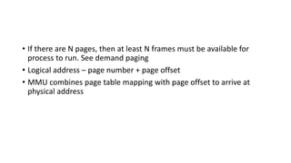 • If there are N pages, then at least N frames must be available for
process to run. See demand paging
• Logical address – page number + page offset
• MMU combines page table mapping with page offset to arrive at
physical address
 