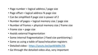 • Page number = logical address / page size
• Page offset = logical address % page size
• Can be simplified if page size is power of 2
• Number of pages = logical memory size / page size
• Number of frames = physical memory size / frame size
• Frame size = page size
• Avoids external fragmentation
• Some internal fragmentation ( Fixed size partitioning )
• Same as using a table of base/relocation registers
• Detailed video - https://youtu.be/qwWib84c7lA
• Go through the detailed video also, very important
 