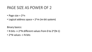 PAGE SIZE AS POWER OF 2
• Page size = 2^n
• Logical address space = 2^m (m-bit system)
Binary basics:
• N bits -> 2^N different values from 0 to 2^(N-1)
• 2^N values -> N bits
 