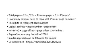 • Total pages = 2^m / 2^n = 2^(m-n) pages = 0 to 2^(m-n)-1
• How many bits you need to represent 2^(m-n) page numbers?
• (m-n) bits to represent page number
• Logical address = page number + page offset
• m = (m-n) + page offset -> page offset size = n bits
• Page offset can vary from 0 to 2^N-1
• Similar approach cab be followed for frames
• Detailed video - https://youtu.be/Bo2kGDw32zo
 