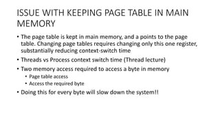 ISSUE WITH KEEPING PAGE TABLE IN MAIN
MEMORY
• The page table is kept in main memory, and a points to the page
table. Changing page tables requires changing only this one register,
substantially reducing context-switch time
• Threads vs Process context switch time (Thread lecture)
• Two memory access required to access a byte in memory
• Page table access
• Access the required byte
• Doing this for every byte will slow down the system!!
 