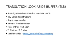 TRANSLATION LOOK-ASIDE BUFFER (TLB)
• A small, expensive cache that sits close to CPU
• Key, value data structure
• Key -> page number
• Value -> Frame number
• Total entries = 64-1024
• TLB hit and TLB miss
• Detailed video - https://youtu.be/AE13Po9t8AQ
 