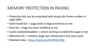 MEMORY PROTECTION IN PAGING
• Protection bits can be associated with along side frame number in
page table
• Valid-invalid bit -> page exists in logical memory or not
• Dirty bit -> Page has been modified or not
• Cache enabled/disabled -> where caching is enabled for page or not
• Reference bit -> whether page was referenced in last clock cycle
• Detailed video - https://youtu.be/WjH03LKVXfg
 
