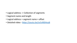 • Logical address -> Collection of segments
• Segment name and length
• Logical address = segment name + offset
• Detailed video - https://youtu.be/ce5vR0IHea8
 