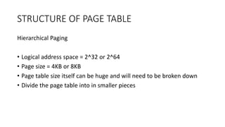 STRUCTURE OF PAGE TABLE
Hierarchical Paging
• Logical address space = 2^32 or 2^64
• Page size = 4KB or 8KB
• Page table size itself can be huge and will need to be broken down
• Divide the page table into in smaller pieces
 