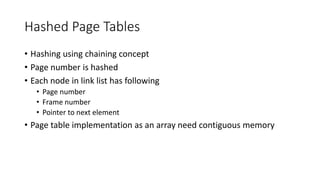 Hashed Page Tables
• Hashing using chaining concept
• Page number is hashed
• Each node in link list has following
• Page number
• Frame number
• Pointer to next element
• Page table implementation as an array need contiguous memory
 