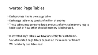 Inverted Page Tables
• Each process has its own page table
• Each page table may consist of million of entries
• These tables may consume large amounts of physical memory just to
keep track of how other physical memory is being used.
• In inverted page tables, we have one entry for each frame.
• Size of inverted page tables depend on the number of frames
• We need only one table now
 
