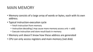 MAIN MEMORY
• Memory consists of a large array of words or bytes, each with its own
address.
• Typical instruction-execution cycle
• Fetch instruction from memory
• Instruction decoding ( may cause more memory access a+b -> add)
• Execute instruction and store result back in memory
• Memory unit doesn’t know how these address are generated
• CPU can only access registers and main memory (not disk)
 