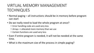 VIRTUAL MEMORY MANAGEMENT
TECHNIQUES
• Normal paging – all instructions should be in memory before program
can start
• Do we really need to load the whole program at once?
• Error handling code are used very less
• Arrays -> allocated more memory than we use
• Certain functions are used very less
• Even if entire program is needed, it will not be needed at the same
time.
• What is the maximum size of the process in simple paging?
 