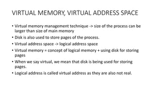 VIRTUAL MEMORY, VIRTUAL ADDRESS SPACE
• Virtual memory management technique -> size of the process can be
larger than size of main memory
• Disk is also used to store pages of the process.
• Virtual address space -> logical address space
• Virtual memory = concept of logical memory + using disk for storing
pages
• When we say virtual, we mean that disk is being used for storing
pages.
• Logical address is called virtual address as they are also not real.
 