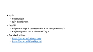 • Valid
• Page is legal
• Is in the memory
• Invalid
• Page is not legal ? Separate table in PCB keeps track of it
• Page is legal but not in main memory ?
• Detailed video
• https://youtu.be/uuno-YQn0l4
• https://youtu.be/R5nA98-N1-4
 