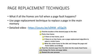 PAGE REPLACEMENT TECHNIQUES
• What if all the frames are full when a page fault happens?
• Use page replacement technique to replace a page in the main
memory
• Detailed video - https://youtu.be/vDNW_xEQg2A
 