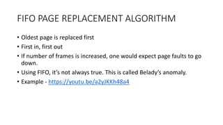 FIFO PAGE REPLACEMENT ALGORITHM
• Oldest page is replaced first
• First in, first out
• If number of frames is increased, one would expect page faults to go
down.
• Using FIFO, it’s not always true. This is called Belady’s anomaly.
• Example - https://youtu.be/a2yJKKh48a4
 