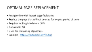 OPTIMAL PAGE REPLACEMENT
• An algorithm with lowest page-fault rates
• Replace the page that will not be used for longest period of time
• Requires looking into future (SJF)
• Not used in OS
• Used for comparing algorithms.
• Example - https://youtu.be/1JryPF1Ajsc
 