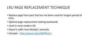 LRU PAGE REPLACEMENT TECHNIQUE
• Replace page from past that has not been used for longest period of
time.
• Optimal page replacement looking backwards
• Used in most modern OS
• Doesn’t suffer from Belady’s anomaly
• Example - https://youtu.be/ul3dFPkvU-I
 