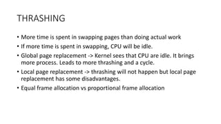 THRASHING
• More time is spent in swapping pages than doing actual work
• If more time is spent in swapping, CPU will be idle.
• Global page replacement -> Kernel sees that CPU are idle. It brings
more process. Leads to more thrashing and a cycle.
• Local page replacement -> thrashing will not happen but local page
replacement has some disadvantages.
• Equal frame allocation vs proportional frame allocation
 