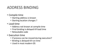 ADDRESS BINDING
• Compile time
• Starting address is known
• Starting location changes ?
• Load time
• Address not known at compile time
• Final binding is delayed till load time
• Relocatable code
• Execution time
• If process can be moved during execution?
• Binding is delayed till run time
• Used in most modern OS
 