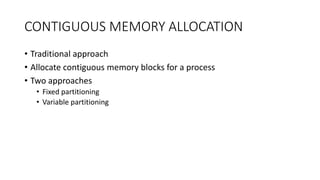 CONTIGUOUS MEMORY ALLOCATION
• Traditional approach
• Allocate contiguous memory blocks for a process
• Two approaches
• Fixed partitioning
• Variable partitioning
 