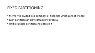 FIXED PARTITIONING
• Memory is divided into partitions of fixed size which cannot change
• Each partition can only contain one process
• Find a suitable partition and allocate it
 
