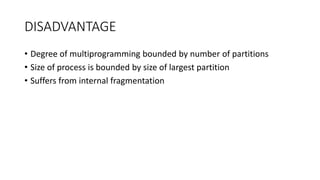 DISADVANTAGE
• Degree of multiprogramming bounded by number of partitions
• Size of process is bounded by size of largest partition
• Suffers from internal fragmentation
 