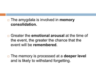  The amygdala is involved in memory
consolidation.
 Greater the emotional arousal at the time of
the event, the greater the chance that the
event will be remembered.
 The memory is processed at a deeper level
and is likely to withstand forgetting.
 