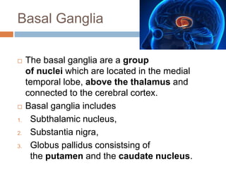 Basal Ganglia
 The basal ganglia are a group
of nuclei which are located in the medial
temporal lobe, above the thalamus and
connected to the cerebral cortex.
 Basal ganglia includes
1. Subthalamic nucleus,
2. Substantia nigra,
3. Globus pallidus consistsing of
the putamen and the caudate nucleus.
 