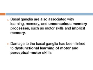  Basal ganglia are also associated with
learning, memory, and unconscious memory
processes, such as motor skills and implicit
memory.
 Damage to the basal ganglia has been linked
to dysfunctional learning of motor and
perceptual-motor skills
 