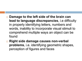  Damage to the left side of the brain can
lead to language discrepancies, i.e difficulty
in properly identifying letters, numbers and
words, inability to incorporate visual stimuli to
comprehend multiple ways an object can be
found
 Right side damage causes non-verbal
problems, i.e. identifying geometric shapes,
perception of figures and faces
 