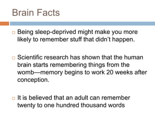 Brain Facts
 Being sleep-deprived might make you more
likely to remember stuff that didn’t happen.
 Scientific research has shown that the human
brain starts remembering things from the
womb—memory begins to work 20 weeks after
conception.
 It is believed that an adult can remember
twenty to one hundred thousand words
 