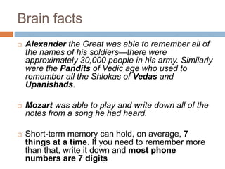 Brain facts
 Alexander the Great was able to remember all of
the names of his soldiers—there were
approximately 30,000 people in his army. Similarly
were the Pandits of Vedic age who used to
remember all the Shlokas of Vedas and
Upanishads.
 Mozart was able to play and write down all of the
notes from a song he had heard.
 Short-term memory can hold, on average, 7
things at a time. If you need to remember more
than that, write it down and most phone
numbers are 7 digits
 