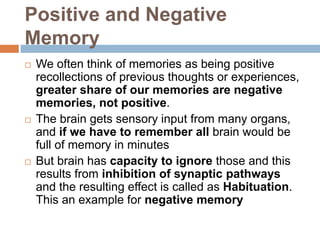 Positive and Negative
Memory
 We often think of memories as being positive
recollections of previous thoughts or experiences,
greater share of our memories are negative
memories, not positive.
 The brain gets sensory input from many organs,
and if we have to remember all brain would be
full of memory in minutes
 But brain has capacity to ignore those and this
results from inhibition of synaptic pathways
and the resulting effect is called as Habituation.
This an example for negative memory
 