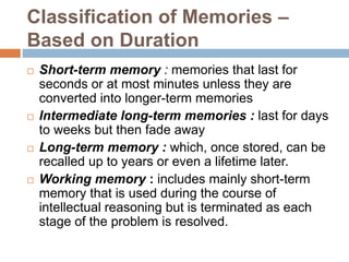 Classification of Memories –
Based on Duration
 Short-term memory : memories that last for
seconds or at most minutes unless they are
converted into longer-term memories
 Intermediate long-term memories : last for days
to weeks but then fade away
 Long-term memory : which, once stored, can be
recalled up to years or even a lifetime later.
 Working memory : includes mainly short-term
memory that is used during the course of
intellectual reasoning but is terminated as each
stage of the problem is resolved.
 