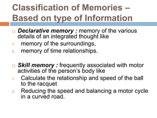 Classification of Memories –
Based on type of Information
 Declarative memory : memory of the various
details of an integrated thought like
1. memory of the surroundings,
2. memory of time relationships.
 Skill memory : frequently associated with motor
activities of the person’s body like
1. Calculate the relationship and speed of the ball
to the racquet
2. Reducing the speed and balancing a motor cycle
in a curved road.
 