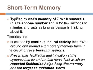 Short-Term Memory
 Typified by one’s memory of 7 to 10 numerals
in a telephone number and is for few seconds to
minutes and lasts as long as person is thinking
about it.
Theories are :
 Is caused by continual neural activity that travel
around and around a temporary memory trace in
a circuit of reverberating neurons.
 Presynaptic facilitation and inhibition at the
synapse that lie on terminal nerve fibril which on
repeated facilitation helps keep the memory
and we forget as inhibition starts.
 