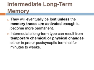 Intermediate Long-Term
Memory
 They will eventually be lost unless the
memory traces are activated enough to
become more permanent.
 Intermediate long-term type can result from
temporary chemical or physical changes
either in pre or postsynaptic terminal for
minutes to weeks.
 