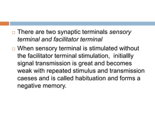  There are two synaptic terminals sensory
terminal and facilitator terminal
 When sensory terminal is stimulated without
the facilitator terminal stimulation, initiallly
signal transmission is great and becomes
weak with repeated stimulus and transmission
caeses and is called habituation and forms a
negative memory.
 