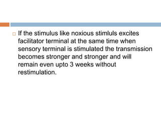 If the stimulus like noxious stimluls excites
facilitator terminal at the same time when
sensory terminal is stimulated the transmission
becomes stronger and stronger and will
remain even upto 3 weeks without
restimulation.
 