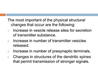 The most important of the physical structural
changes that occur are the following:
1. Increase in vesicle release sites for secretion
of transmitter substance.
2. Increase in number of transmitter vesicles
released.
3. Increase in number of presynaptic terminals.
4. Changes in structures of the dendritic spines
that permit transmission of stronger signals.
 
