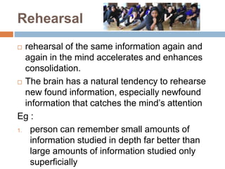 Rehearsal
 rehearsal of the same information again and
again in the mind accelerates and enhances
consolidation.
 The brain has a natural tendency to rehearse
new found information, especially newfound
information that catches the mind’s attention
Eg :
1. person can remember small amounts of
information studied in depth far better than
large amounts of information studied only
superficially
 