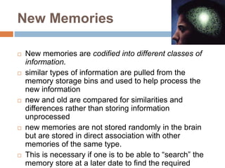 New Memories
 New memories are codified into different classes of
information.
 similar types of information are pulled from the
memory storage bins and used to help process the
new information
 new and old are compared for similarities and
differences rather than storing information
unprocessed
 new memories are not stored randomly in the brain
but are stored in direct association with other
memories of the same type.
 This is necessary if one is to be able to “search” the
memory store at a later date to find the required
 
