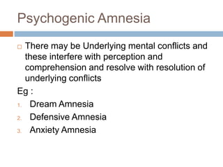 Psychogenic Amnesia
 There may be Underlying mental conflicts and
these interfere with perception and
comprehension and resolve with resolution of
underlying conflicts
Eg :
1. Dream Amnesia
2. Defensive Amnesia
3. Anxiety Amnesia
 