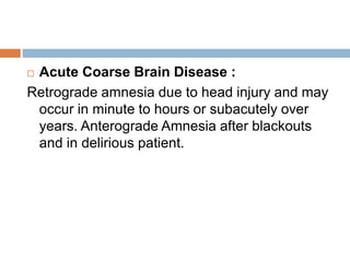  Acute Coarse Brain Disease :
Retrograde amnesia due to head injury and may
occur in minute to hours or subacutely over
years. Anterograde Amnesia after blackouts
and in delirious patient.
 
