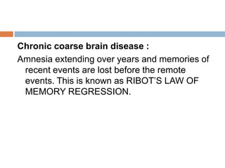 Chronic coarse brain disease :
Amnesia extending over years and memories of
recent events are lost before the remote
events. This is known as RIBOT’S LAW OF
MEMORY REGRESSION.
 