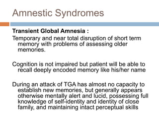 Amnestic Syndromes
Transient Global Amnesia :
Temporary and near total disruption of short term
memory with problems of assessing older
memories.
Cognition is not impaired but patient will be able to
recall deeply encoded memory like his/her name
During an attack of TGA has almost no capacity to
establish new memories, but generally appears
otherwise mentally alert and lucid, possessing full
knowledge of self-identity and identity of close
family, and maintaining intact perceptual skills
 
