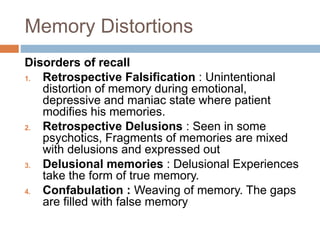 Memory Distortions
Disorders of recall
1. Retrospective Falsification : Unintentional
distortion of memory during emotional,
depressive and maniac state where patient
modifies his memories.
2. Retrospective Delusions : Seen in some
psychotics, Fragments of memories are mixed
with delusions and expressed out
3. Delusional memories : Delusional Experiences
take the form of true memory.
4. Confabulation : Weaving of memory. The gaps
are filled with false memory
 