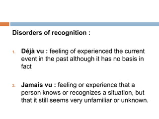Disorders of recognition :
1. Déjà vu : feeling of experienced the current
event in the past although it has no basis in
fact
2. Jamais vu : feeling or experience that a
person knows or recognizes a situation, but
that it still seems very unfamiliar or unknown.
 