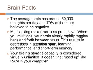 Brain Facts
 The average brain has around 50,000
thoughts per day and 70% of them are
believed to be negative
 Multitasking makes you less productive. When
you multitask, your brain simply rapidly toggles
back and forth between tasks. This results in
decreases in attention span, learning,
performance, and short-term memory
 Your brain’s storage capacity is considered
virtually unlimited. It doesn’t get “used up” like
RAM in your computer.
 