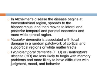  In Alzheimer’s disease the disease begins at
transentorhinal region, spreads to the
hippocampus, and then moves to lateral and
posterior temporal and parietal neocortex and
more wide spread region.
 Vascular dementia is associated with focal
damage in a random patchwork of cortical and
subcortical regions or white matter tracts
 Frontotemporal dementia (FTD) or Huntington's
disease (HD) are less likely to begin with memory
problems and more likely to have difficulties with
judgment, mood, and behavior
 