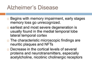 Alzheimer’s Disease
 Begins with memory impairment, early stages
memory loss go unrecognized.
 earliest and most severe degeneration is
usually found in the medial temporal lobe
lateral temporal cortex
 The characteristic microscopic findings are
neuritic plaques and NFTs
 Decrease in the cortical levels of several
proteins and neurotransmitters, especially
acetylcholine, nicotinic cholinergic receptors
 
