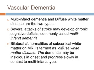 Vascular Dementia
 Multi-infarct dementia and Diffuse white matter
disease are the two types.
 Several attacks of stroke may develop chronic
cognitive deficits, commonly called multi-
infarct dementia
 Bilateral abnormalities of subcortical white
matter on MRI is termed as diffuse white
matter disease. The dementia may be
insidious in onset and progress slowly in
contast to multi-infarct type.
 